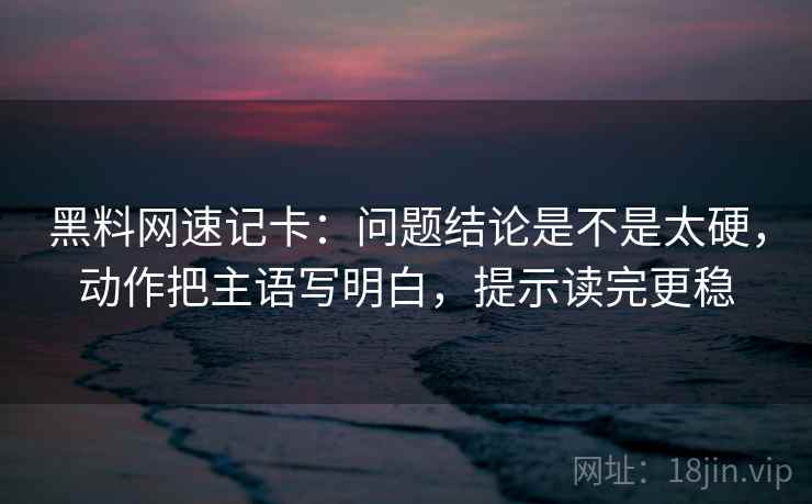 黑料网速记卡：问题结论是不是太硬，动作把主语写明白，提示读完更稳