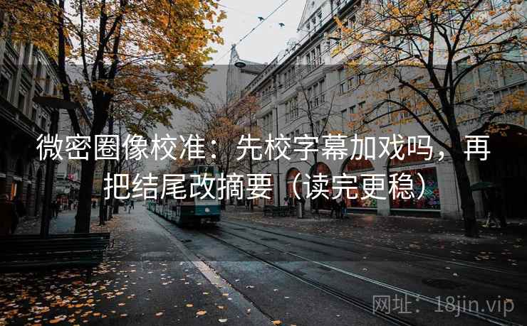 微密圈像校准：先校字幕加戏吗，再把结尾改摘要（读完更稳）