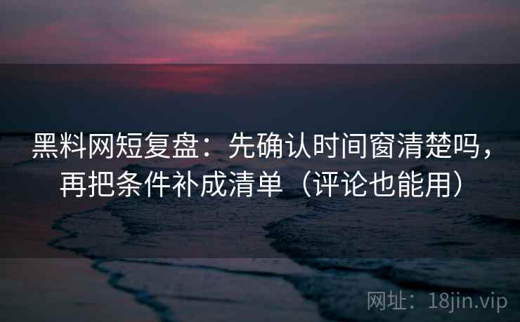 黑料网短复盘：先确认时间窗清楚吗，再把条件补成清单（评论也能用）
