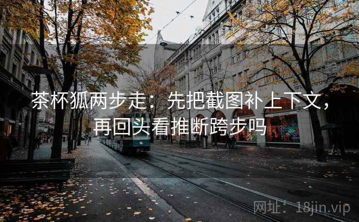 茶杯狐两步走：先把截图补上下文，再回头看推断跨步吗  第2张
