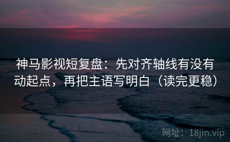 神马影视短复盘：先对齐轴线有没有动起点，再把主语写明白（读完更稳）