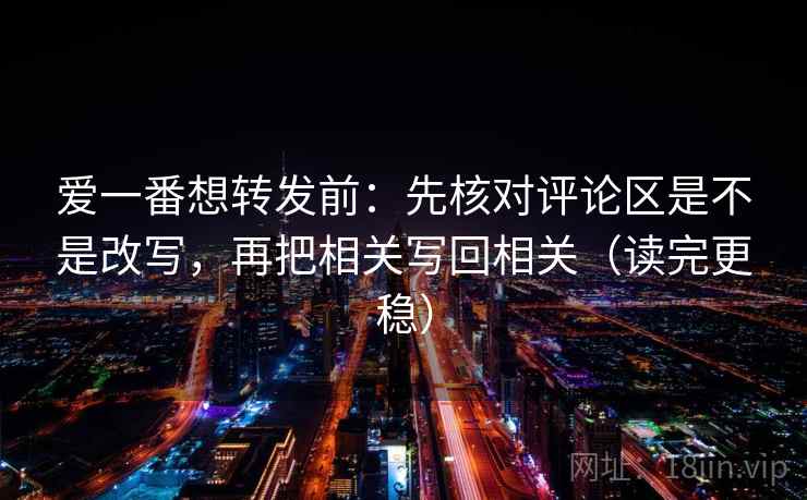 爱一番想转发前：先核对评论区是不是改写，再把相关写回相关（读完更稳）