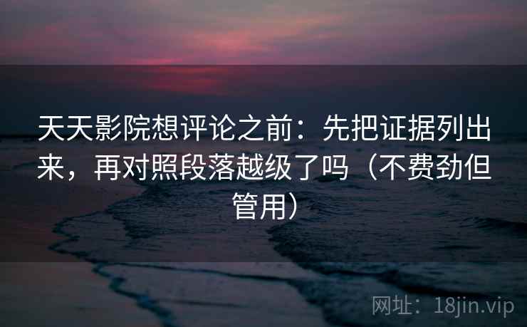 天天影院想评论之前：先把证据列出来，再对照段落越级了吗（不费劲但管用）