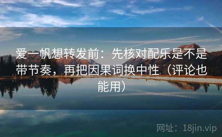 爱一帆想转发前：先核对配乐是不是带节奏，再把因果词换中性（评论也能用）  第2张