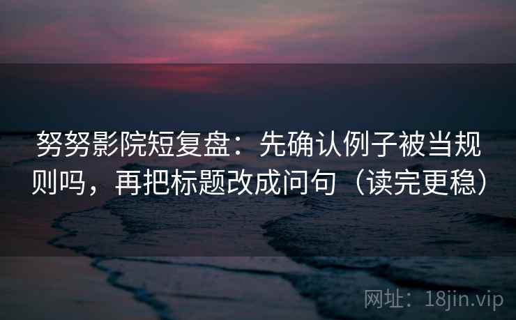 努努影院短复盘：先确认例子被当规则吗，再把标题改成问句（读完更稳）