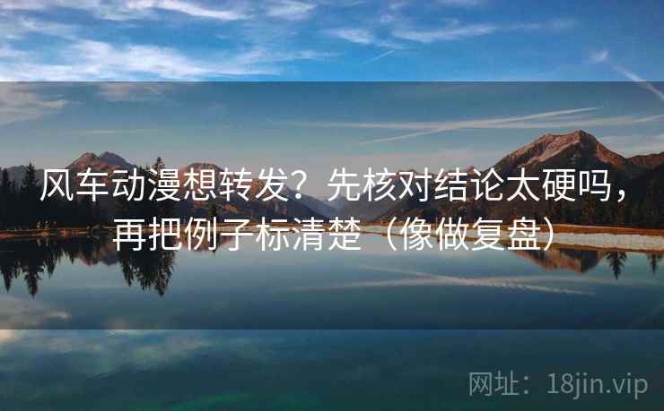 风车动漫想转发？先核对结论太硬吗，再把例子标清楚（像做复盘）
