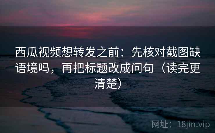 西瓜视频想转发之前：先核对截图缺语境吗，再把标题改成问句（读完更清楚）