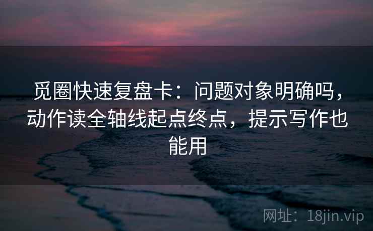 觅圈快速复盘卡：问题对象明确吗，动作读全轴线起点终点，提示写作也能用