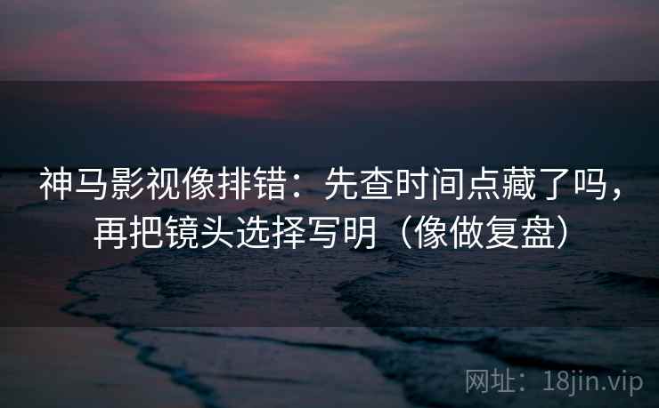 神马影视像排错：先查时间点藏了吗，再把镜头选择写明（像做复盘）