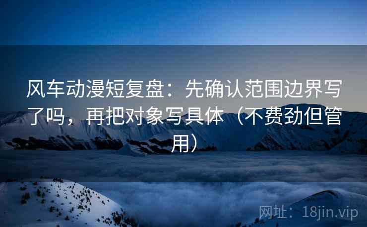 风车动漫短复盘：先确认范围边界写了吗，再把对象写具体（不费劲但管用）  第2张