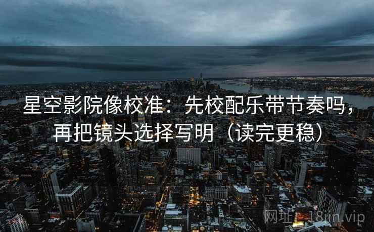星空影院像校准：先校配乐带节奏吗，再把镜头选择写明（读完更稳）  第2张