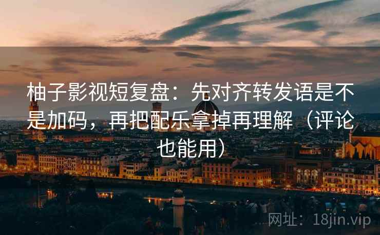 柚子影视短复盘：先对齐转发语是不是加码，再把配乐拿掉再理解（评论也能用）
