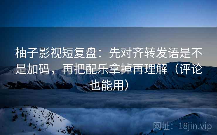 柚子影视短复盘：先对齐转发语是不是加码，再把配乐拿掉再理解（评论也能用）  第2张