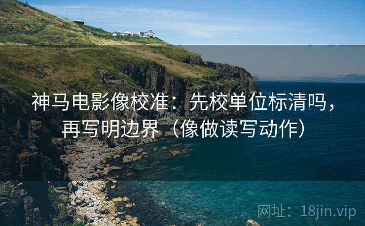 神马电影像校准：先校单位标清吗，再写明边界（像做读写动作）  第2张