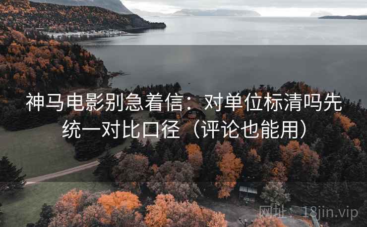 神马电影别急着信：对单位标清吗先统一对比口径（评论也能用）
