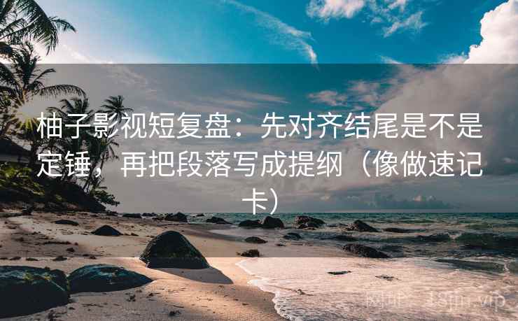柚子影视短复盘：先对齐结尾是不是定锤，再把段落写成提纲（像做速记卡）