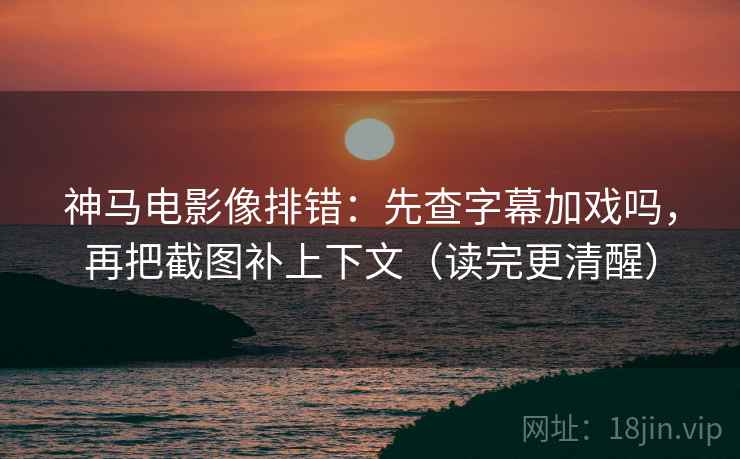 神马电影像排错：先查字幕加戏吗，再把截图补上下文（读完更清醒）